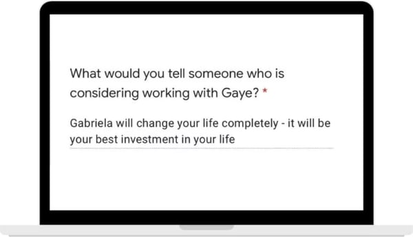 A form answer to the question, what would you tell someone who is considering working with Gaye: Gabriela will change your life completely, it will be your best investment in your life.