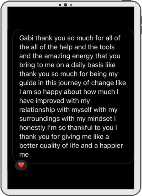 A message on a tablet: Gabi thank you so much for all of the help and the tools and the amazing energy that you bring to me on a daily basis, thank you for being my guide in this journey of change. I am so happy about how much I have improved with my relationship with myself, with my surroundings, with my mindset. Thank you for giving me a better quality of life and a happier me.