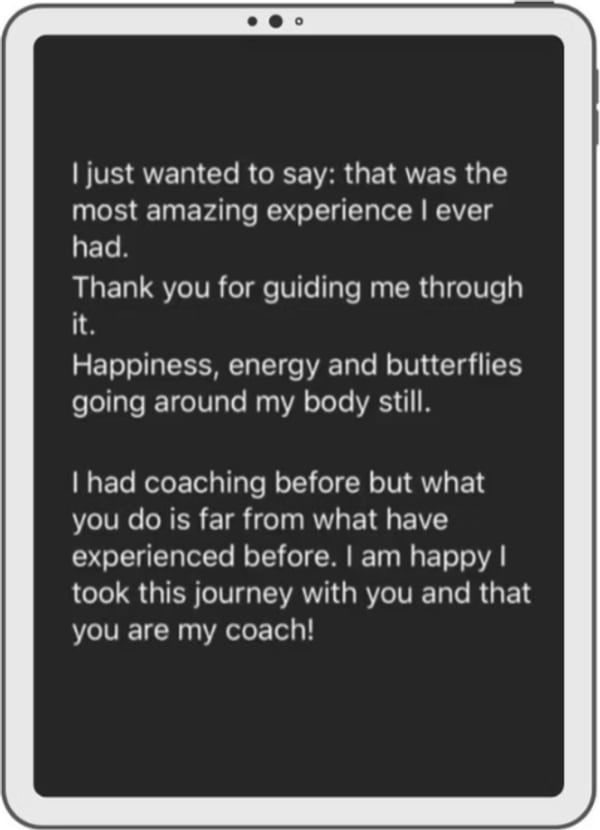A message on a tablet: I just wanted to say, that was the most amazing experience I ever had. Thank you for guiding me through it. Happiness, energy and butterflies going around my body still. I had coaching before but what you do is far from what I have experienced before. I am happy I took this with you and that you are my coach.
