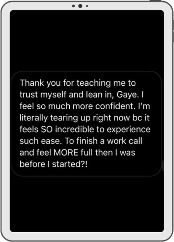 A message on a tablet: Thank you for teaching me to trust myself and lean in, Gaye. I feel so much more confident. I'm literally tearing up right now because it feels SO incredible to experience such ease. To finish a work call and feel MORE full than I was before I started.