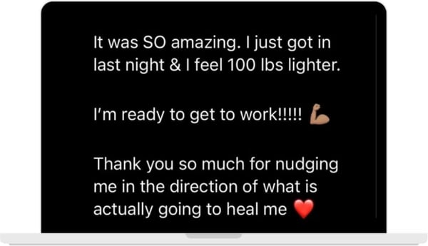 A message on a laptop: It was SO amazing. I just got in last night and I feel 100 lbs lighter. I'm ready to get to work. Thank you so much for nudging me in the direction of what is actually going to heal me.