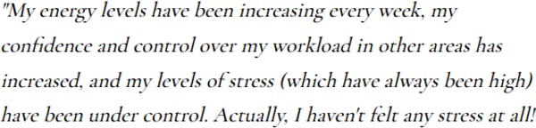 A written note: My energy levels have been increasing every week, my confidence and control over my workload in other areas has increased, and my levels of stress, which have always been high, have been under control. Actually, I haven't felt any stress at all.