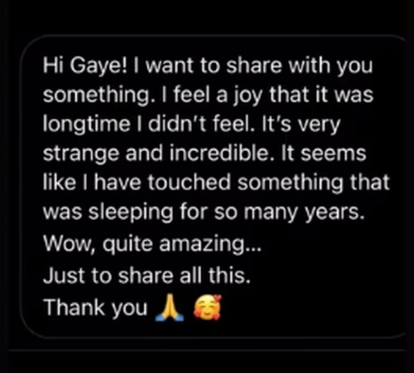 A message on a phone: Hi Gaye, I want to share with you something. I feel a joy that it was a long time I didn't feel. It's very strange and incredible. It seems like I have touched something that was sleeping for so many years. Wow, quite amazing. Just to share all this. Thank you.