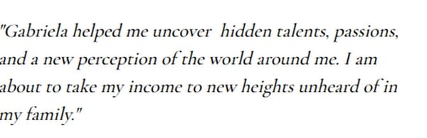 A written note: Gabriela helped me uncover hidden talents, passions, and a new perception of the world around me. I am about to take my income to new heights unheard of in my family.