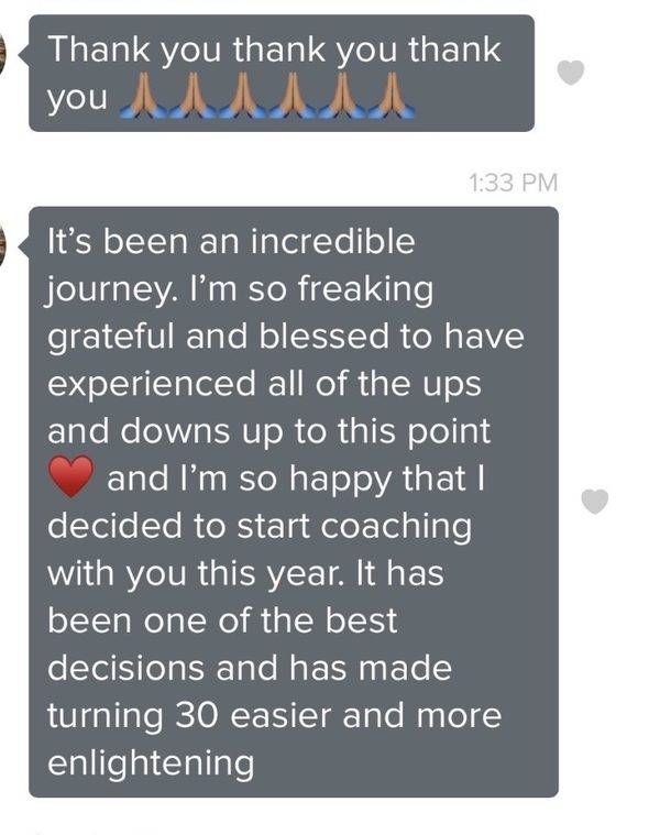 A message on a phone: Thank you thank you thank you. It's been an incredible journey. I'm so freaking grateful and blessed to have experienced all of the ups and downs up to this point, and I'm so happy that I decided to start coaching with you this year. It has been one of the best decisions and has made turning 30 easier and more enlightening.