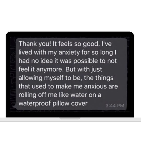 A message on a laptop: Thank you! It feels so good. I've lived with my anxiety for so long I had no idea it was possible to not feel it anymore. But with just allowing myself to be, the things that used to make me anxious are rolling off me like water on a waterproof pillow cover.