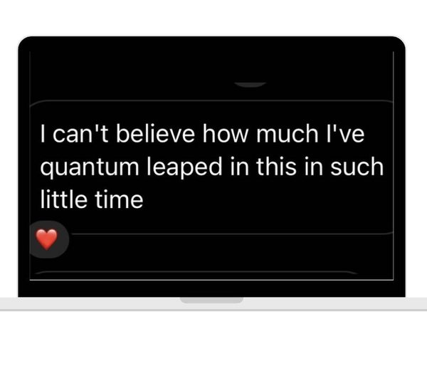 A message on a laptop: I can't believe how much I've quantum leaped in this in such little time.