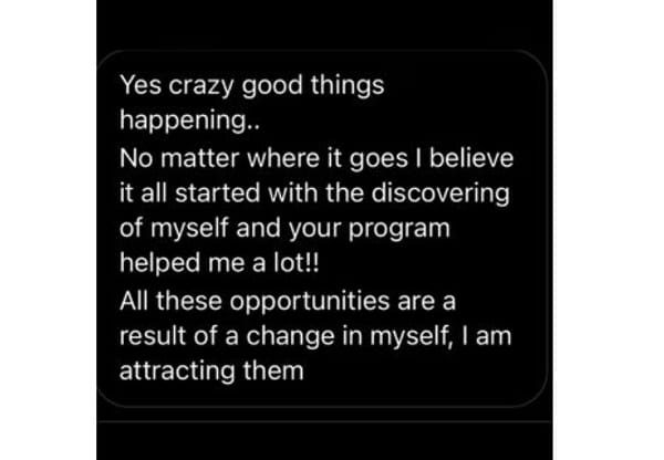 A message on a phone: Yes crazy good things happening. No matter where it goes I believe it all started with the discovering of myself and your program helped me a lot. All these opportunities are a result of a change in myself, I am attracting them.