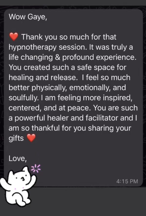 A message on a phone: Wow Gaye, thank you so much for that hypnotherapy session. It was truly a life changing and profound experience. You created such a safe space for healing and release. I feel so much better physically, emotionally, and soulfully. I am feeling more inspired, centered, and at peace.