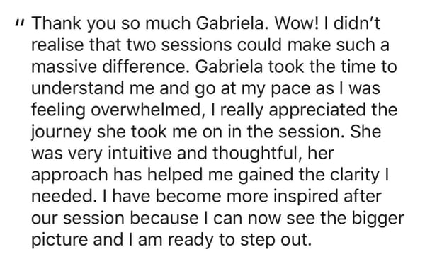 A written recommendation: Thank you so much Gabriela. Wow! I didn't realise that two sessions could make such a massive difference. Gabriela took the time to understand me and go at my pace as I was feeling overwhelmed. She was very intuitive and thoughtful, and her approach helped me gain the clarity I needed.