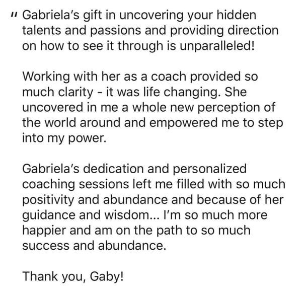 A written recommendation: Gabriela's gift in uncovering your hidden talents and passions and providing direction on how to see it through is unparalleled. Working with her as a coach provided so much clarity, it was life changing. She uncovered in me a whole new perception of the world around and empowered me to step into my power.
