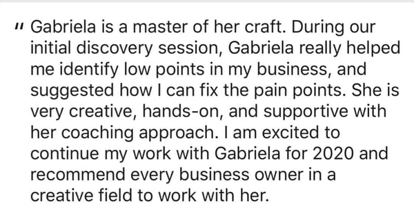 A written recommendation: Gabriela is a master of her craft. During our initial discovery session she really helped me identify low points in my business, and suggested how I can fix the pain points. She is very creative, hands-on, and supportive with her coaching approach.