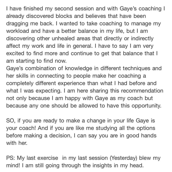 A written recommendation: I have finished my second session and with Gaye's coaching I already discovered blocks and beliefs that have been dragging me back. I wanted to take coaching to manage my workload and have a better balance in my life, but I am discovering other unhealed areas that affect my work and life in general.