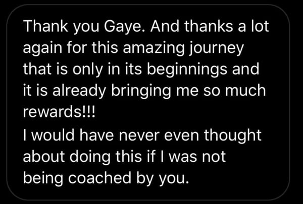 A message on a phone: Thank you Gaye. And thanks a lot again for this amazing journey that is only in its beginnings and it is already bringing me so much rewards. I would have never even thought about doing this if I was not being coached by you.